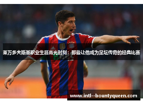 莱万多夫斯基职业生涯高光时刻：那些让他成为足坛传奇的经典比赛