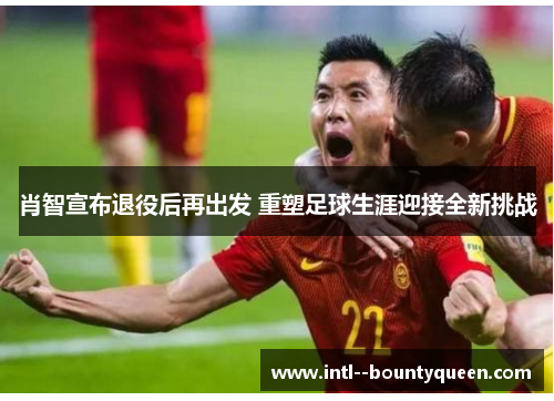肖智宣布退役后再出发 重塑足球生涯迎接全新挑战