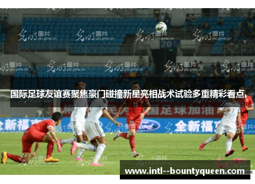 国际足球友谊赛聚焦豪门碰撞新星亮相战术试验多重精彩看点