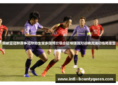最新亚冠联赛争冠形势生变多强博弈悬念陡增强强对话暗流涌动格局重塑