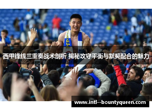 西甲锋线三重奏战术剖析 揭秘攻守平衡与默契配合的魅力 西甲锋线三重奏战术剖析 揭秘攻守平衡与默契配合的魅力