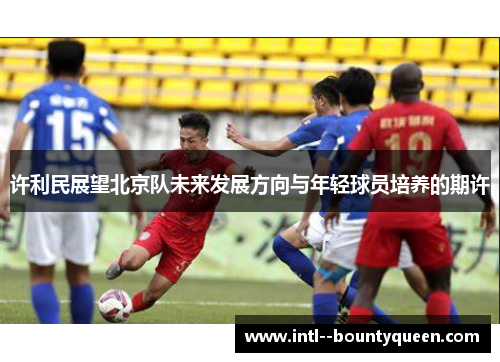 许利民展望北京队未来发展方向与年轻球员培养的期许 许利民展望北京队未来发展方向与年轻球员培养的期许