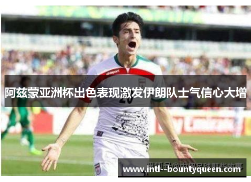 阿兹蒙亚洲杯出色表现激发伊朗队士气信心大增 阿兹蒙亚洲杯出色表现激发伊朗队士气信心大增