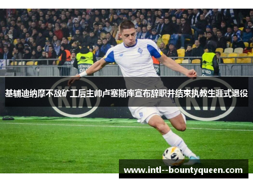 基辅迪纳摩不敌矿工后主帅卢塞斯库宣布辞职并结束执教生涯式退役