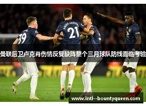 曼联后卫卢克肖伤情反复缺阵整个三月球队防线面临考验