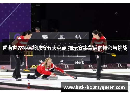 香港世界杯保龄球赛五大亮点 揭示赛事背后的精彩与挑战